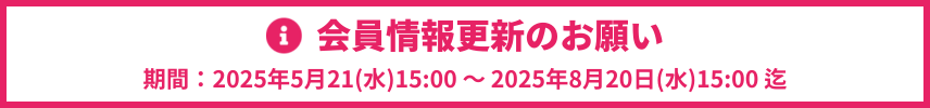 会員情報更新のお願い　期間：2025年5月21日(木)15:00 ～ 2025年8月20日(水)15:00まで