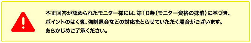  不正回答が認められた会員様には、第10条（会員資格の抹消）に基づき、ポイントのはく奪、強制退会などの対応をとらせていただく場合がございます。あらかじめご了承ください。