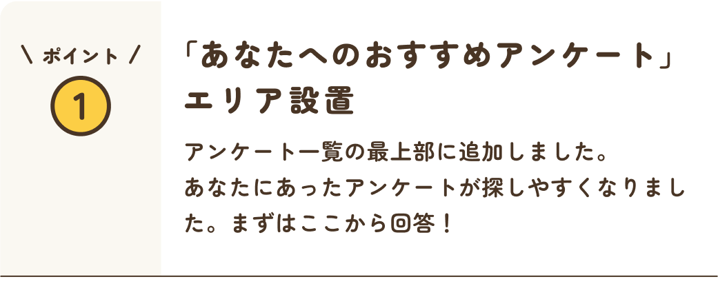 ポイント1 あなたへのおすすめアンケートエリア設置 アンケート一覧の最奥部に追加しました。あなたにあったアンケートが探しやすくなりました。