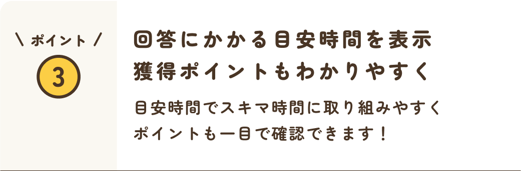 ポイント3 回答にかかる目安時間を表示獲得ポイントも分かりやすく 目安時間でスキマ時間に取り組みやすくポイントも一目で確認できます